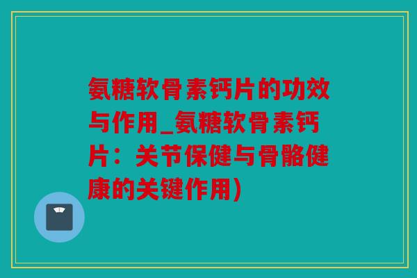 氨糖软骨素钙片的功效与作用_氨糖软骨素钙片：关节保健与骨骼健康的关键作用)