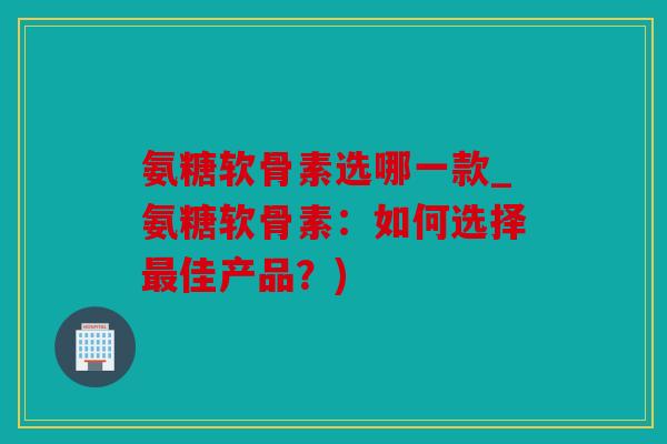 氨糖软骨素选哪一款_氨糖软骨素：如何选择最佳产品？)