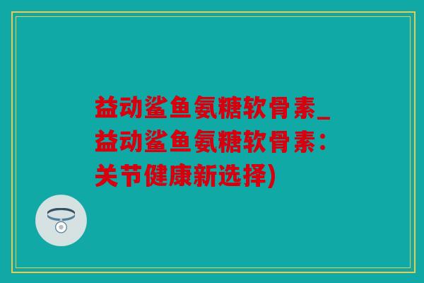益动鲨鱼氨糖软骨素_益动鲨鱼氨糖软骨素：关节健康新选择)