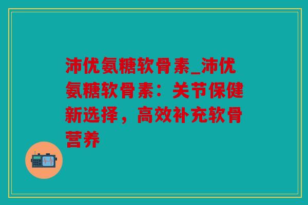 沛优氨糖软骨素_沛优氨糖软骨素：关节保健新选择，高效补充软骨营养