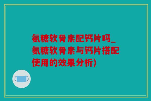 氨糖软骨素配钙片吗_氨糖软骨素与钙片搭配使用的效果分析)