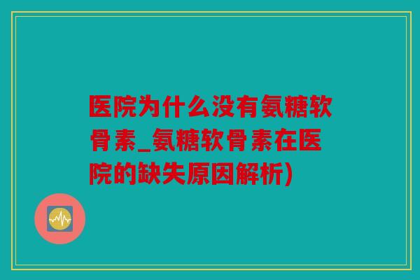 医院为什么没有氨糖软骨素_氨糖软骨素在医院的缺失原因解析)