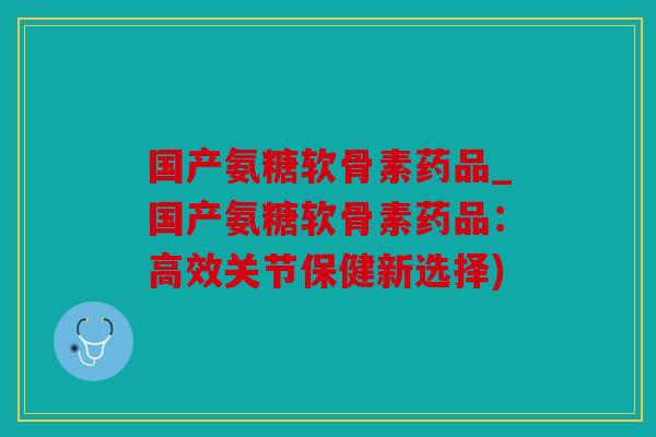 国产氨糖软骨素药品_国产氨糖软骨素药品：高效关节保健新选择)