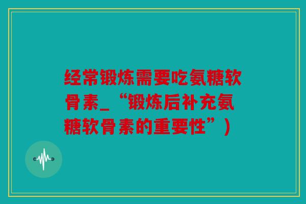 经常锻炼需要吃氨糖软骨素_“锻炼后补充氨糖软骨素的重要性”)