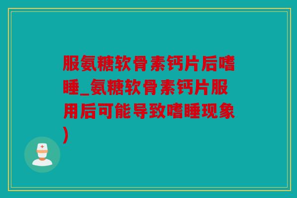 服氨糖软骨素钙片后嗜睡_氨糖软骨素钙片服用后可能导致嗜睡现象)