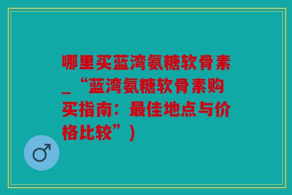 哪里买蓝湾氨糖软骨素_“蓝湾氨糖软骨素购买指南：最佳地点与价格比较”)