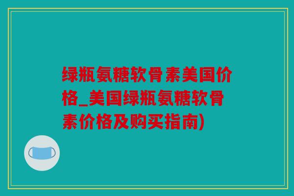 绿瓶氨糖软骨素美国价格_美国绿瓶氨糖软骨素价格及购买指南)