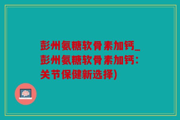 彭州氨糖软骨素加钙_彭州氨糖软骨素加钙：关节保健新选择)