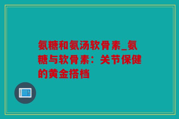 氨糖和氨汤软骨素_氨糖与软骨素：关节保健的黄金搭档