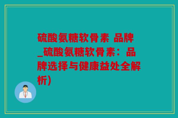 硫酸氨糖软骨素 品牌_硫酸氨糖软骨素：品牌选择与健康益处全解析)