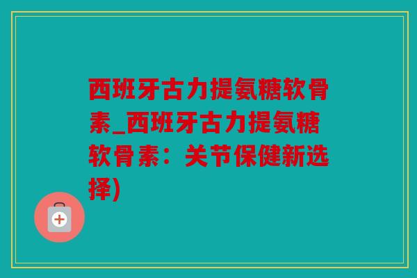 西班牙古力提氨糖软骨素_西班牙古力提氨糖软骨素：关节保健新选择)