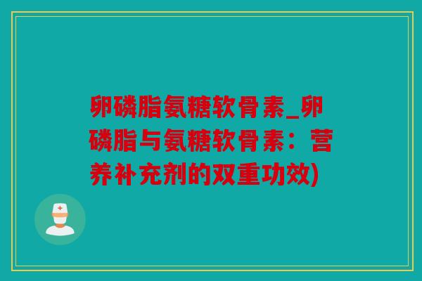 卵磷脂氨糖软骨素_卵磷脂与氨糖软骨素：营养补充剂的双重功效)