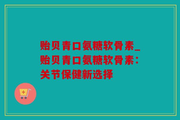 贻贝青口氨糖软骨素_贻贝青口氨糖软骨素：关节保健新选择