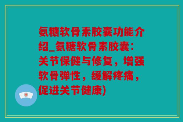 氨糖软骨素胶囊功能介绍_氨糖软骨素胶囊：关节保健与修复，增强软骨弹性，缓解疼痛，促进关节健康)