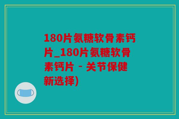 180片氨糖软骨素钙片_180片氨糖软骨素钙片 - 关节保健新选择)