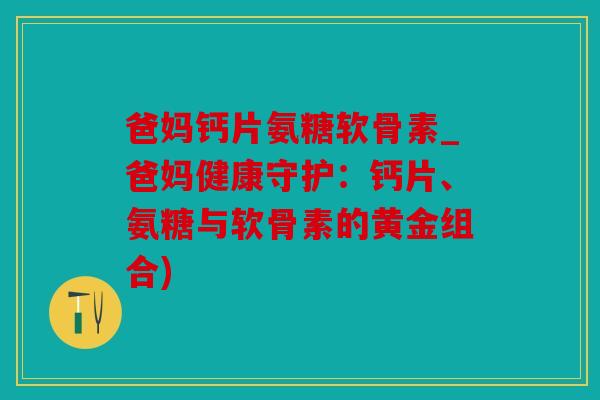 爸妈钙片氨糖软骨素_爸妈健康守护：钙片、氨糖与软骨素的黄金组合)