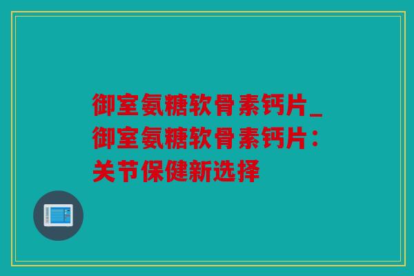 御室氨糖软骨素钙片_御室氨糖软骨素钙片：关节保健新选择