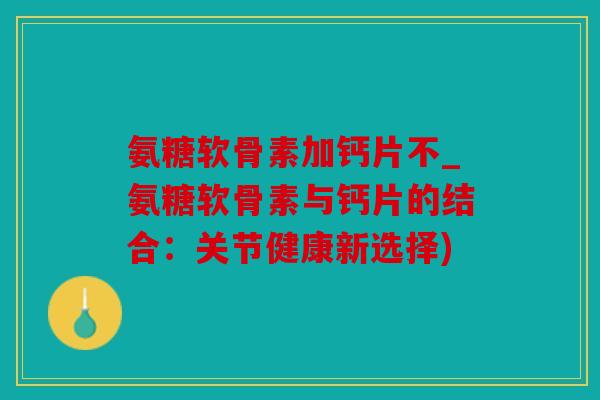 氨糖软骨素加钙片不_氨糖软骨素与钙片的结合：关节健康新选择)