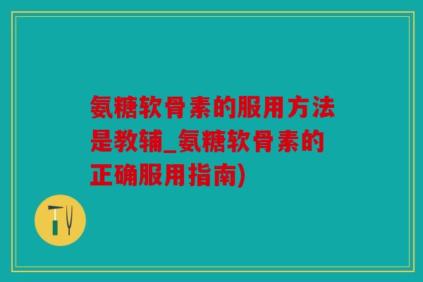 氨糖软骨素的服用方法是教辅_氨糖软骨素的正确服用指南)