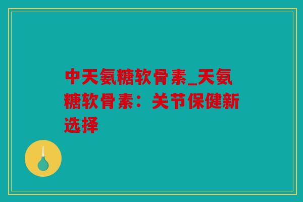 中天氨糖软骨素_天氨糖软骨素：关节保健新选择