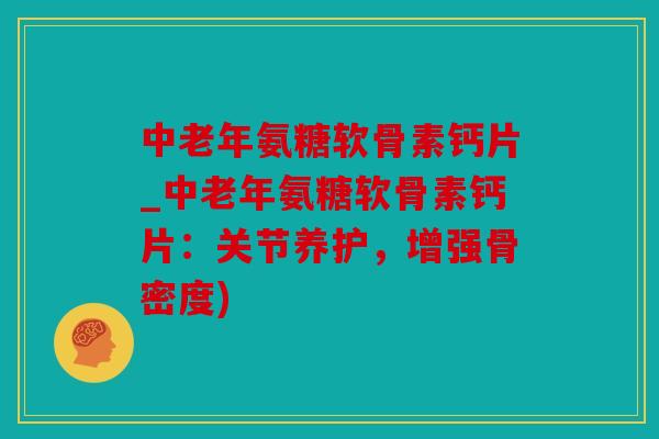 中老年氨糖软骨素钙片_中老年氨糖软骨素钙片：关节养护，增强骨密度)