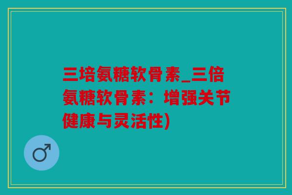 三培氨糖软骨素_三倍氨糖软骨素：增强关节健康与灵活性)
