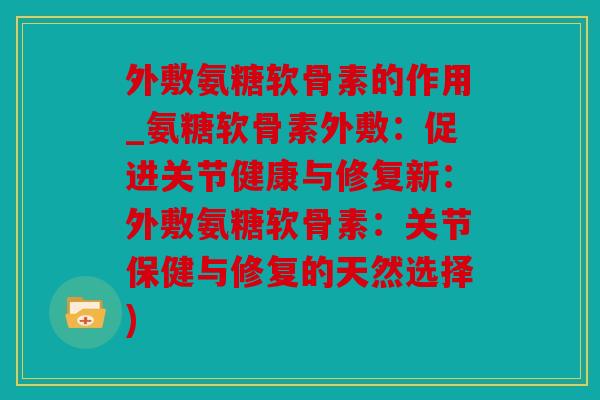 外敷氨糖软骨素的作用_氨糖软骨素外敷：促进关节健康与修复新：外敷氨糖软骨素：关节保健与修复的天然选择)