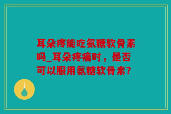 耳朵疼能吃氨糖软骨素吗_耳朵疼痛时，是否可以服用氨糖软骨素？