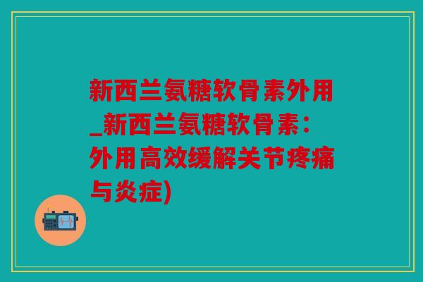 新西兰氨糖软骨素外用_新西兰氨糖软骨素：外用高效缓解关节疼痛与炎症)