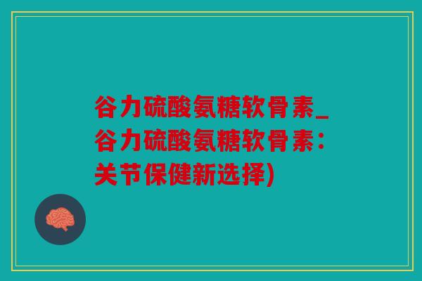 谷力硫酸氨糖软骨素_谷力硫酸氨糖软骨素：关节保健新选择)