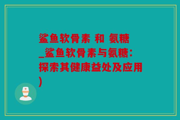 鲨鱼软骨素 和 氨糖_鲨鱼软骨素与氨糖：探索其健康益处及应用)