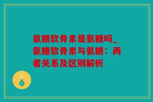 氨糖软骨素是氨糖吗_氨糖软骨素与氨糖：两者关系及区别解析
