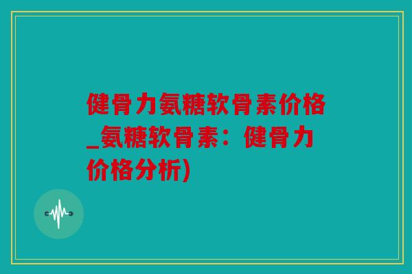 健骨力氨糖软骨素价格_氨糖软骨素：健骨力价格分析)