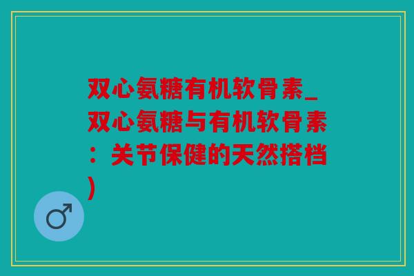 双心氨糖有机软骨素_双心氨糖与有机软骨素：关节保健的天然搭档)