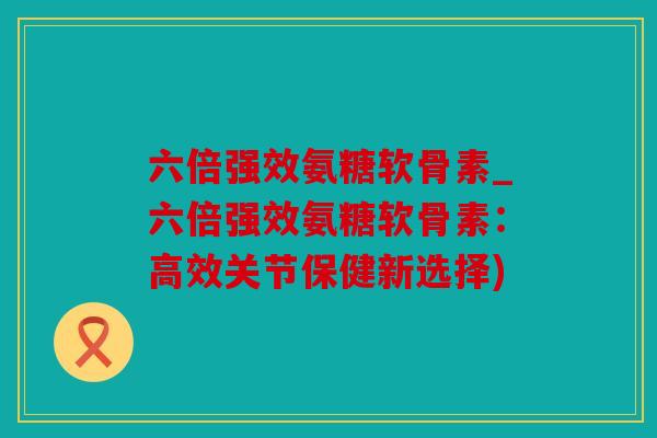 六倍强效氨糖软骨素_六倍强效氨糖软骨素：高效关节保健新选择)
