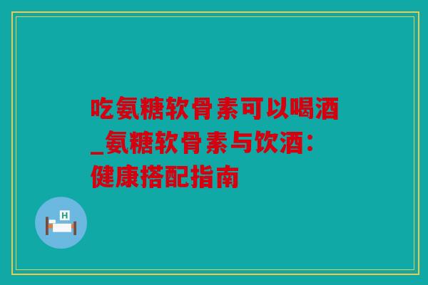 吃氨糖软骨素可以喝酒_氨糖软骨素与饮酒：健康搭配指南