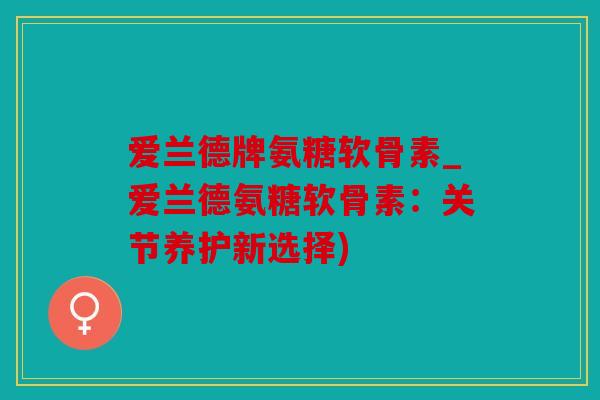 爱兰德牌氨糖软骨素_爱兰德氨糖软骨素：关节养护新选择)