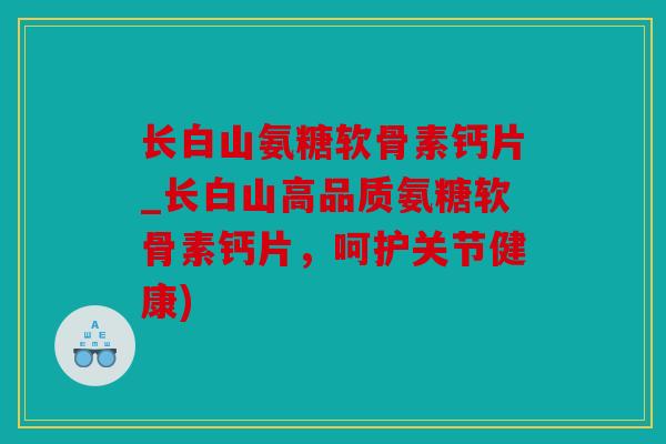 长白山氨糖软骨素钙片_长白山高品质氨糖软骨素钙片，呵护关节健康)