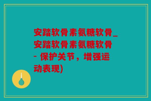 安踏软骨素氨糖软骨_安踏软骨素氨糖软骨 - 保护关节，增强运动表现)