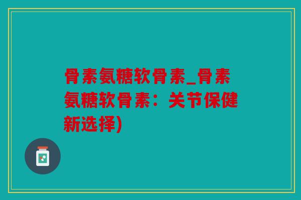 骨素氨糖软骨素_骨素氨糖软骨素：关节保健新选择)