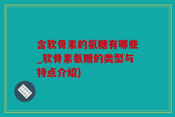 含软骨素的氨糖有哪些_软骨素氨糖的类型与特点介绍)