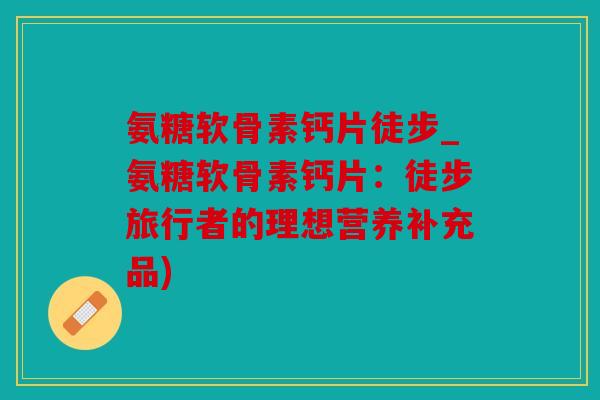 氨糖软骨素钙片徒步_氨糖软骨素钙片：徒步旅行者的理想营养补充品)