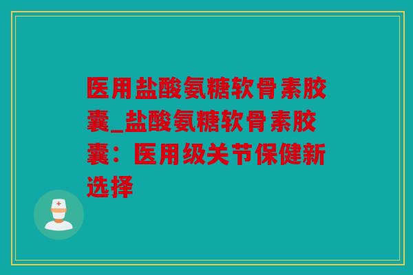 医用盐酸氨糖软骨素胶囊_盐酸氨糖软骨素胶囊：医用级关节保健新选择