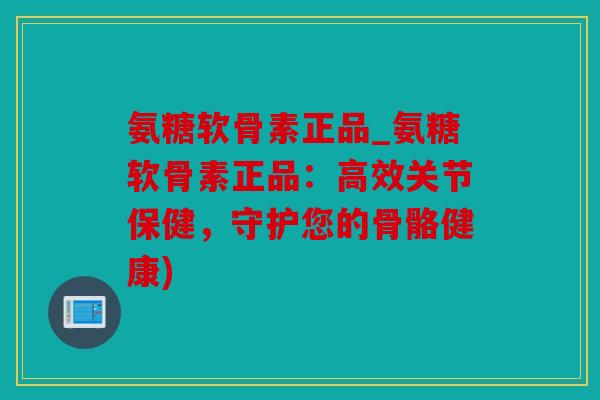 氨糖软骨素正品_氨糖软骨素正品：高效关节保健，守护您的骨骼健康)
