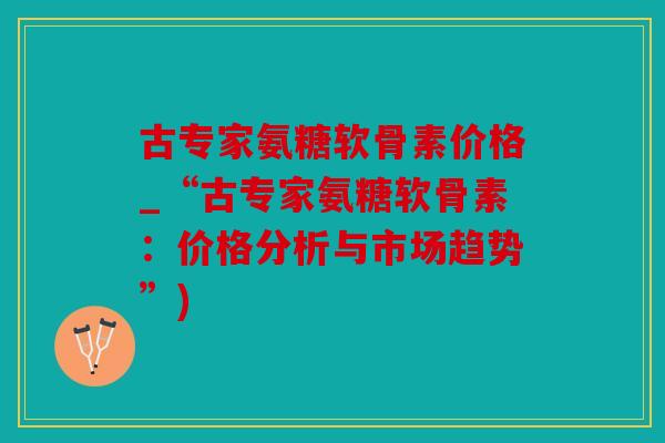 古专家氨糖软骨素价格_“古专家氨糖软骨素：价格分析与市场趋势”)