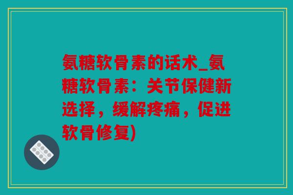 氨糖软骨素的话术_氨糖软骨素：关节保健新选择，缓解疼痛，促进软骨修复)