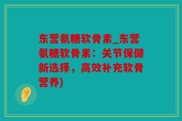 东营氨糖软骨素_东营氨糖软骨素：关节保健新选择，高效补充软骨营养)