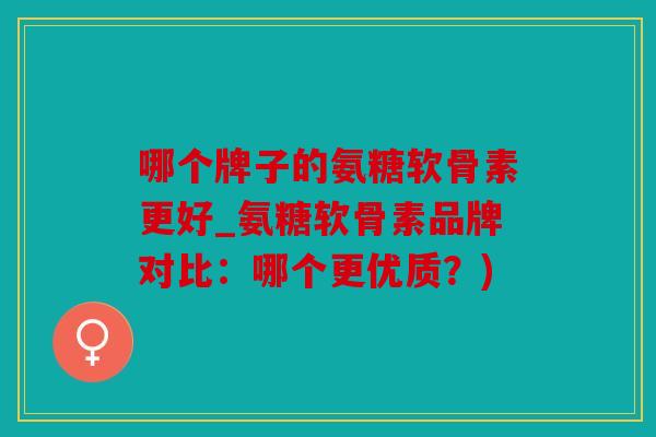 哪个牌子的氨糖软骨素更好_氨糖软骨素品牌对比：哪个更优质？)