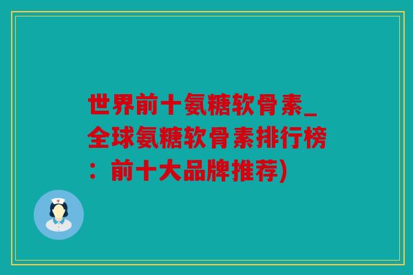 世界前十氨糖软骨素_全球氨糖软骨素排行榜：前十大品牌推荐)