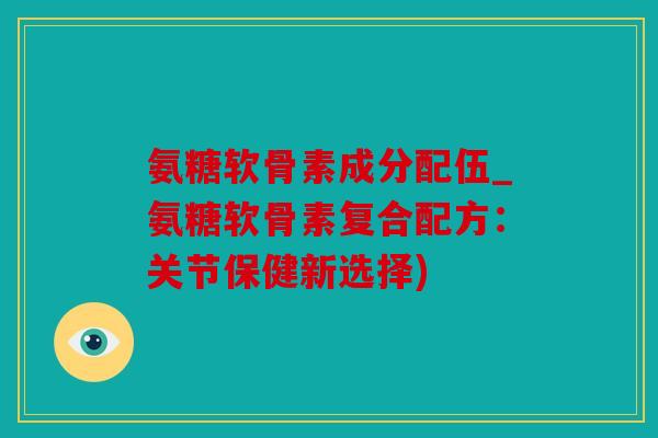 氨糖软骨素成分配伍_氨糖软骨素复合配方：关节保健新选择)
